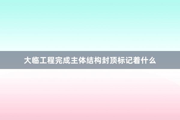 大临工程完成主体结构封顶标记着什么