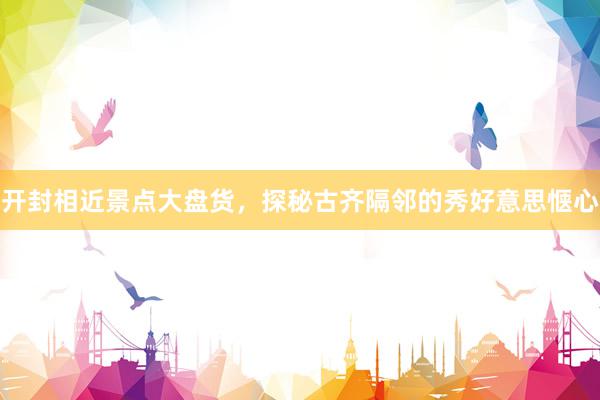 开封相近景点大盘货，探秘古齐隔邻的秀好意思惬心