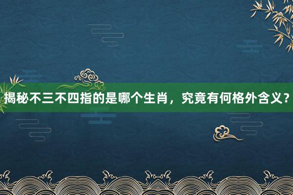 揭秘不三不四指的是哪个生肖，究竟有何格外含义？