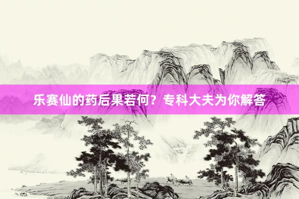 乐赛仙的药后果若何？专科大夫为你解答