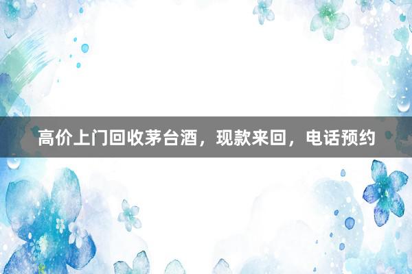 高价上门回收茅台酒，现款来回，电话预约