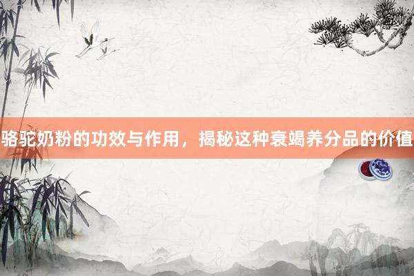 骆驼奶粉的功效与作用，揭秘这种衰竭养分品的价值