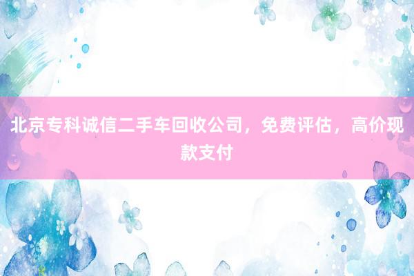 北京专科诚信二手车回收公司，免费评估，高价现款支付