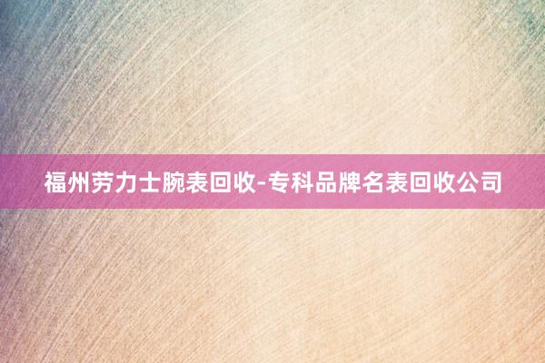 福州劳力士腕表回收-专科品牌名表回收公司