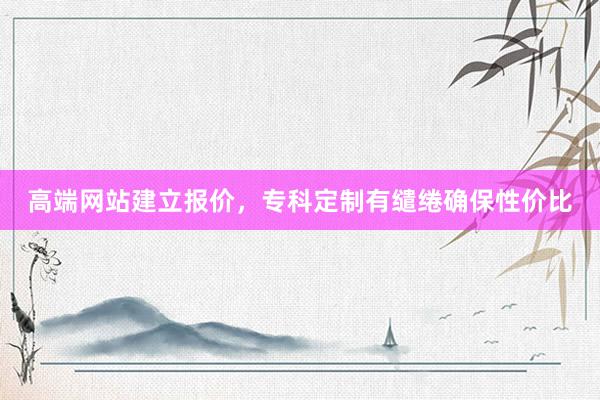 高端网站建立报价，专科定制有缱绻确保性价比