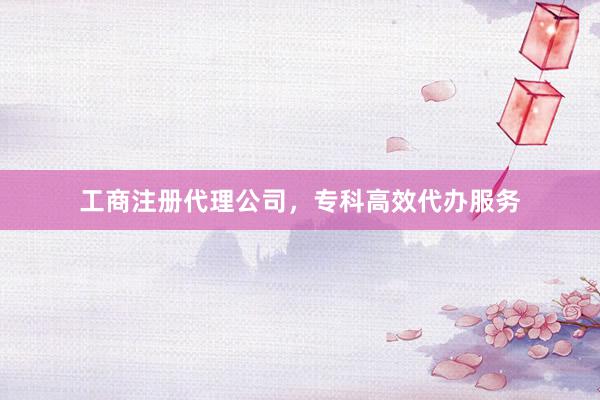 工商注册代理公司，专科高效代办服务