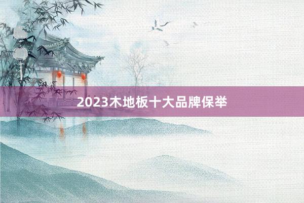 2023木地板十大品牌保举