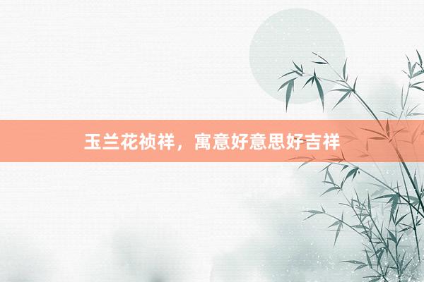 玉兰花祯祥，寓意好意思好吉祥