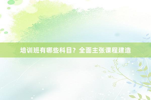 培训班有哪些科目?全面主张课程建造